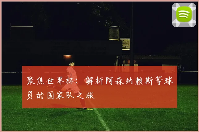 聚焦世界杯:解析阿森纳赖斯等球员的国家队之旅