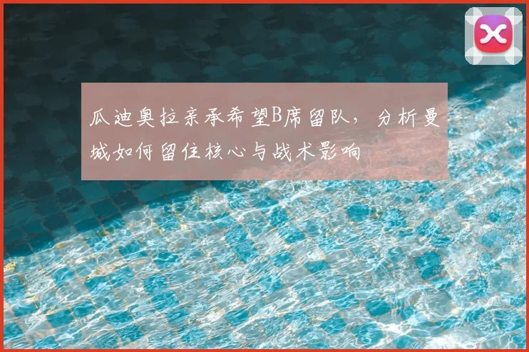 瓜迪奥拉亲承希望B席留队，分析曼城如何留住核心与战术影响
