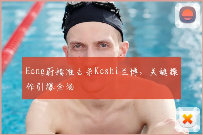 Heng蔚精准击杀Keshi兰博,关键操作引爆全场