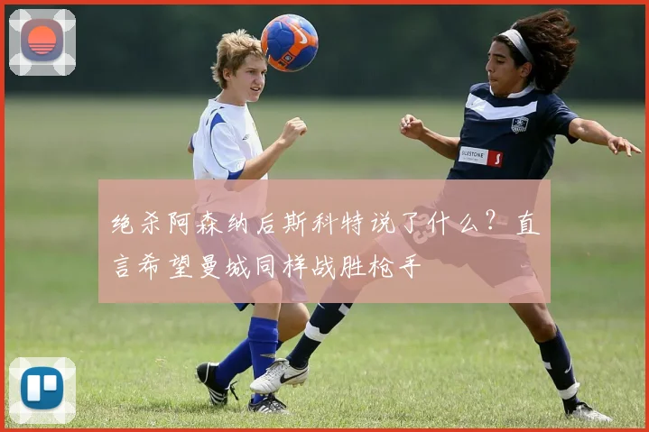 绝杀阿森纳后斯科特说了什么?直言希望曼城同样战胜枪手