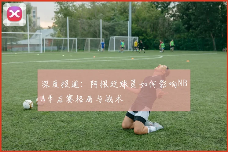 深度报道：阿根廷球员如何影响NBA季后赛格局与战术