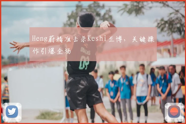 Heng蔚精准击杀Keshi兰博,关键操作引爆全场