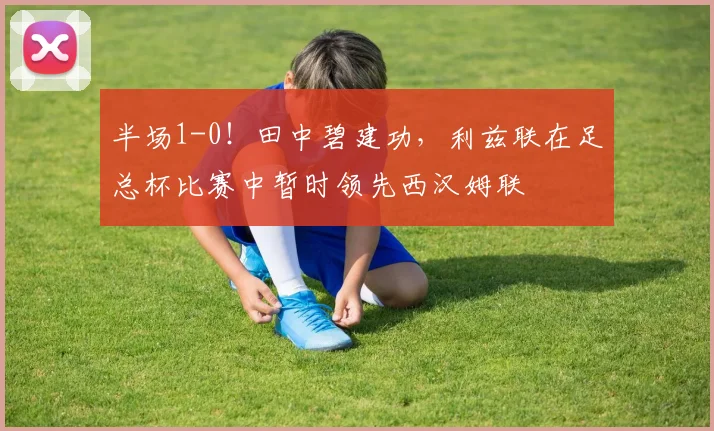 半场1-0！田中碧建功，利兹联在足总杯比赛中暂时领先西汉姆联