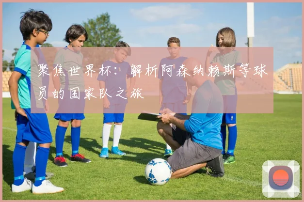 聚焦世界杯:解析阿森纳赖斯等球员的国家队之旅