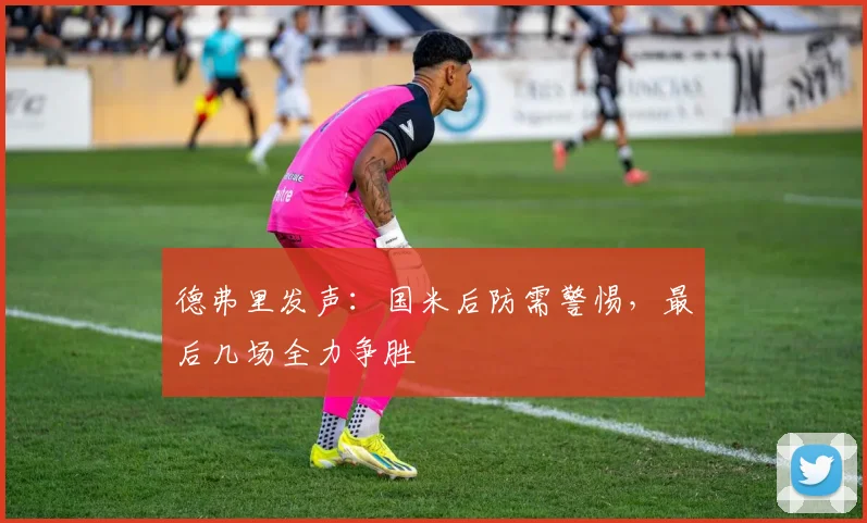 德弗里发声:国米后防需警惕,最后几场全力争胜
