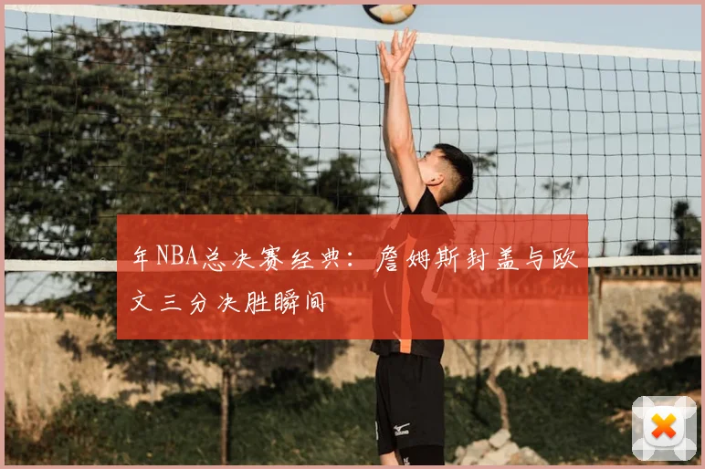 年NBA总决赛经典:詹姆斯封盖与欧文三分决胜瞬间