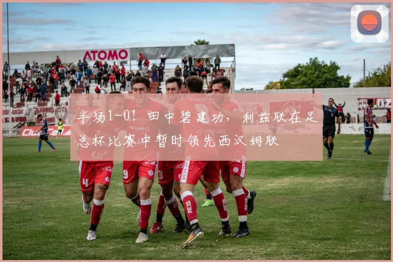 半场1-0！田中碧建功，利兹联在足总杯比赛中暂时领先西汉姆联