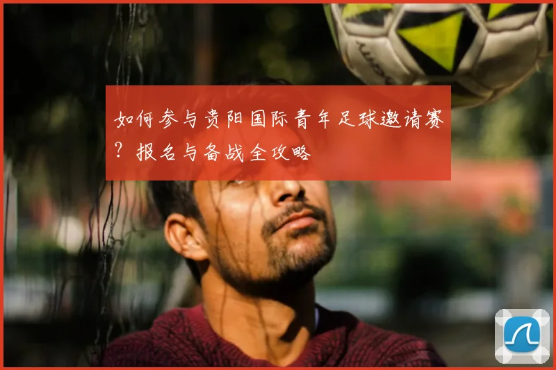 如何参与贵阳国际青年足球邀请赛?报名与备战全攻略